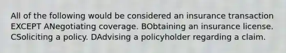 All of the following would be considered an insurance transaction EXCEPT ANegotiating coverage. BObtaining an insurance license. CSoliciting a policy. DAdvising a policyholder regarding a claim.