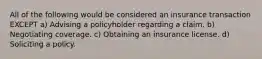 All of the following would be considered an insurance transaction EXCEPT a) Advising a policyholder regarding a claim. b) Negotiating coverage. c) Obtaining an insurance license. d) Soliciting a policy.