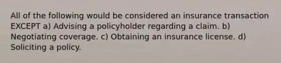 All of the following would be considered an insurance transaction EXCEPT a) Advising a policyholder regarding a claim. b) Negotiating coverage. c) Obtaining an insurance license. d) Soliciting a policy.