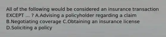 All of the following would be considered an insurance transaction EXCEPT ... ? A.Advising a policyholder regarding a claim B.Negotiating coverage C.Obtaining an insurance license D.Soliciting a policy