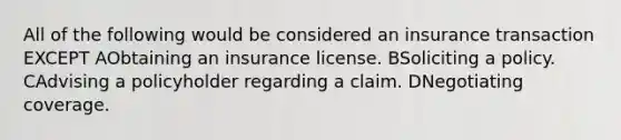 All of the following would be considered an insurance transaction EXCEPT AObtaining an insurance license. BSoliciting a policy. CAdvising a policyholder regarding a claim. DNegotiating coverage.