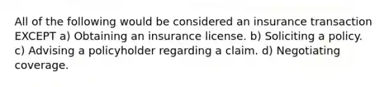 All of the following would be considered an insurance transaction EXCEPT a) Obtaining an insurance license. b) Soliciting a policy. c) Advising a policyholder regarding a claim. d) Negotiating coverage.