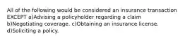 All of the following would be considered an insurance transaction EXCEPT a)Advising a policyholder regarding a claim b)Negotiating coverage. c)Obtaining an insurance license. d)Soliciting a policy.