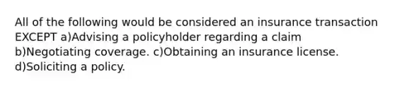 All of the following would be considered an insurance transaction EXCEPT a)Advising a policyholder regarding a claim b)Negotiating coverage. c)Obtaining an insurance license. d)Soliciting a policy.