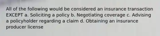 All of the following would be considered an insurance transaction EXCEPT a. Soliciting a policy b. Negotiating coverage c. Advising a policyholder regarding a claim d. Obtaining an insurance producer license