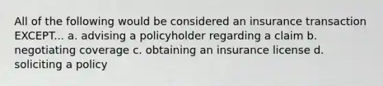 All of the following would be considered an insurance transaction EXCEPT... a. advising a policyholder regarding a claim b. negotiating coverage c. obtaining an insurance license d. soliciting a policy