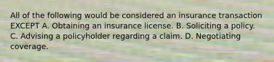 All of the following would be considered an insurance transaction EXCEPT A. Obtaining an insurance license. B. Soliciting a policy. C. Advising a policyholder regarding a claim. D. Negotiating coverage.