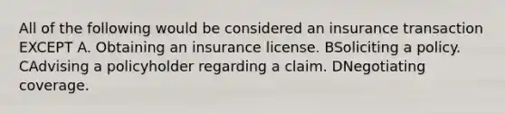 All of the following would be considered an insurance transaction EXCEPT A. Obtaining an insurance license. BSoliciting a policy. CAdvising a policyholder regarding a claim. DNegotiating coverage.