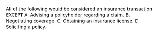 All of the following would be considered an insurance transaction EXCEPT A. Advising a policyholder regarding a claim. B. Negotiating coverage. C. Obtaining an insurance license. D. Soliciting a policy.