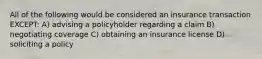 All of the following would be considered an insurance transaction EXCEPT: A) advising a policyholder regarding a claim B) negotiating coverage C) obtaining an insurance license D) soliciting a policy