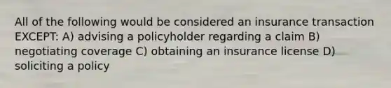 All of the following would be considered an insurance transaction EXCEPT: A) advising a policyholder regarding a claim B) negotiating coverage C) obtaining an insurance license D) soliciting a policy