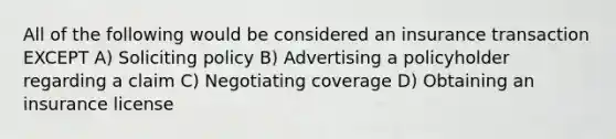 All of the following would be considered an insurance transaction EXCEPT A) Soliciting policy B) Advertising a policyholder regarding a claim C) Negotiating coverage D) Obtaining an insurance license