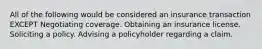 All of the following would be considered an insurance transaction EXCEPT Negotiating coverage. Obtaining an insurance license. Soliciting a policy. Advising a policyholder regarding a claim.