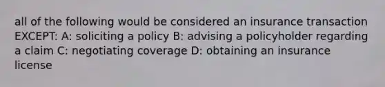 all of the following would be considered an insurance transaction EXCEPT: A: soliciting a policy B: advising a policyholder regarding a claim C: negotiating coverage D: obtaining an insurance license