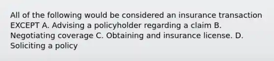 All of the following would be considered an insurance transaction EXCEPT A. Advising a policyholder regarding a claim B. Negotiating coverage C. Obtaining and insurance license. D. Soliciting a policy