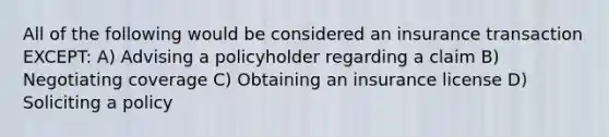 All of the following would be considered an insurance transaction EXCEPT: A) Advising a policyholder regarding a claim B) Negotiating coverage C) Obtaining an insurance license D) Soliciting a policy