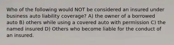 Who of the following would NOT be considered an insured under business auto liability coverage? A) the owner of a borrowed auto B) others while using a covered auto with permission C) the named insured D) Others who become liable for the conduct of an insured.