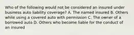 Who of the following would not be considered an insured under business auto liability coverage? A. The named insured B. Others while using a covered auto with permission C. The owner of a borrowed auto D. Others who become liable for the conduct of an insured