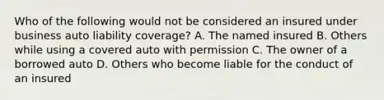 Who of the following would not be considered an insured under business auto liability coverage? A. The named insured B. Others while using a covered auto with permission C. The owner of a borrowed auto D. Others who become liable for the conduct of an insured