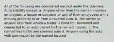 All of the following are considered insured under the Business Auto Liability except: a. Anyone other than the named insureds employees, a lessee or borrower or any of their employees while moving property to or from a covered auto. b. The owner or anyone else from whom a trailer is hired for, borrowed and connected to an auto owned by the named insured. c. The named inured for any covered auto d. Anyone using the auto with permission by the named insured