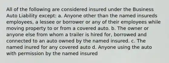 All of the following are considered insured under the Business Auto Liability except: a. Anyone other than the named insureds employees, a lessee or borrower or any of their employees while moving property to or from a covered auto. b. The owner or anyone else from whom a trailer is hired for, borrowed and connected to an auto owned by the named insured. c. The named inured for any covered auto d. Anyone using the auto with permission by the named insured