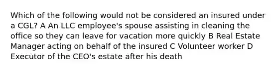 Which of the following would not be considered an insured under a CGL? A An LLC employee's spouse assisting in cleaning the office so they can leave for vacation more quickly B Real Estate Manager acting on behalf of the insured C Volunteer worker D Executor of the CEO's estate after his death