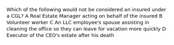 Which of the following would not be considered an insured under a CGL? A Real Estate Manager acting on behalf of the insured B Volunteer worker C An LLC employee's spouse assisting in cleaning the office so they can leave for vacation more quickly D Executor of the CEO's estate after his death