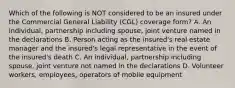 Which of the following is NOT considered to be an insured under the Commercial General Liability (CGL) coverage form? A. An individual, partnership including spouse, joint venture named in the declarations B. Person acting as the insured's real estate manager and the insured's legal representative in the event of the insured's death C. An individual, partnership including spouse, joint venture not named in the declarations D. Volunteer workers, employees, operators of mobile equipment