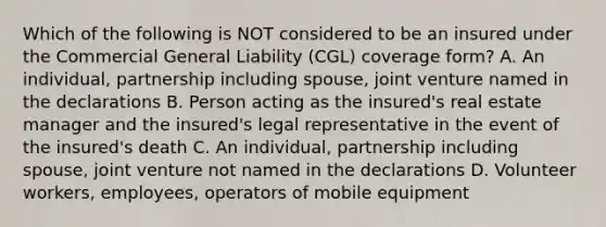 Which of the following is NOT considered to be an insured under the Commercial General Liability (CGL) coverage form? A. An individual, partnership including spouse, joint venture named in the declarations B. Person acting as the insured's real estate manager and the insured's legal representative in the event of the insured's death C. An individual, partnership including spouse, joint venture not named in the declarations D. Volunteer workers, employees, operators of mobile equipment