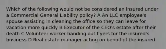 Which of the following would not be considered an insured under a Commercial General Liability policy? A An LLC employee's spouse assisting in cleaning the office so they can leave for vacation more quickly B Executor of the CEO's estate after their death C Volunteer worker handing out flyers for the insured's business D Real estate manager acting on behalf of the insured