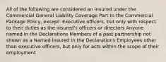 All of the following are considered an insured under the Commercial General Liability Coverage Part to the Commercial Package Policy, except: Executive officers, but only with respect to their duties as the insured's officers or directors Anyone named in the Declarations Members of a past partnership not shown as a Named Insured in the Declarations Employees other than executive officers, but only for acts within the scope of their employment