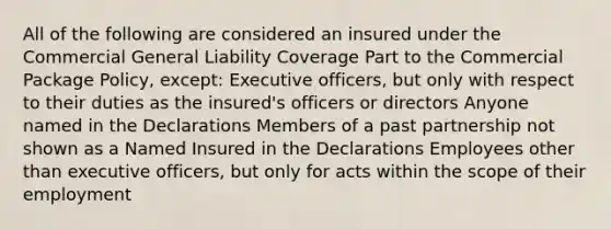 All of the following are considered an insured under the Commercial General Liability Coverage Part to the Commercial Package Policy, except: Executive officers, but only with respect to their duties as the insured's officers or directors Anyone named in the Declarations Members of a past partnership not shown as a Named Insured in the Declarations Employees other than executive officers, but only for acts within the scope of their employment