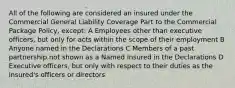 All of the following are considered an insured under the Commercial General Liability Coverage Part to the Commercial Package Policy, except: A Employees other than executive officers, but only for acts within the scope of their employment B Anyone named in the Declarations C Members of a past partnership not shown as a Named Insured in the Declarations D Executive officers, but only with respect to their duties as the insured's officers or directors