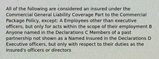 All of the following are considered an insured under the Commercial General Liability Coverage Part to the Commercial Package Policy, except: A Employees other than executive officers, but only for acts within the scope of their employment B Anyone named in the Declarations C Members of a past partnership not shown as a Named Insured in the Declarations D Executive officers, but only with respect to their duties as the insured's officers or directors