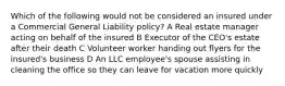 Which of the following would not be considered an insured under a Commercial General Liability policy? A Real estate manager acting on behalf of the insured B Executor of the CEO's estate after their death C Volunteer worker handing out flyers for the insured's business D An LLC employee's spouse assisting in cleaning the office so they can leave for vacation more quickly