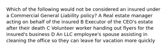 Which of the following would not be considered an insured under a Commercial General Liability policy? A Real estate manager acting on behalf of the insured B Executor of the CEO's estate after their death C Volunteer worker handing out flyers for the insured's business D An LLC employee's spouse assisting in cleaning the office so they can leave for vacation more quickly