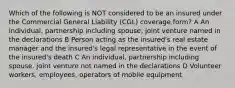 Which of the following is NOT considered to be an insured under the Commercial General Liability (CGL) coverage form? A An individual, partnership including spouse, joint venture named in the declarations B Person acting as the insured's real estate manager and the insured's legal representative in the event of the insured's death C An individual, partnership including spouse, joint venture not named in the declarations D Volunteer workers, employees, operators of mobile equipment