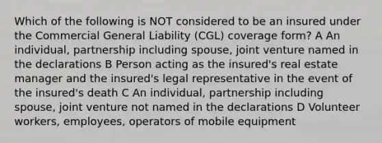 Which of the following is NOT considered to be an insured under the Commercial General Liability (CGL) coverage form? A An individual, partnership including spouse, joint venture named in the declarations B Person acting as the insured's real estate manager and the insured's legal representative in the event of the insured's death C An individual, partnership including spouse, joint venture not named in the declarations D Volunteer workers, employees, operators of mobile equipment