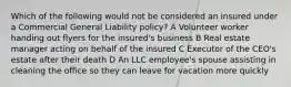 Which of the following would not be considered an insured under a Commercial General Liability policy? A Volunteer worker handing out flyers for the insured's business B Real estate manager acting on behalf of the insured C Executor of the CEO's estate after their death D An LLC employee's spouse assisting in cleaning the office so they can leave for vacation more quickly