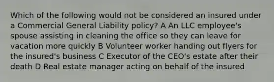 Which of the following would not be considered an insured under a Commercial General Liability policy? A An LLC employee's spouse assisting in cleaning the office so they can leave for vacation more quickly B Volunteer worker handing out flyers for the insured's business C Executor of the CEO's estate after their death D Real estate manager acting on behalf of the insured