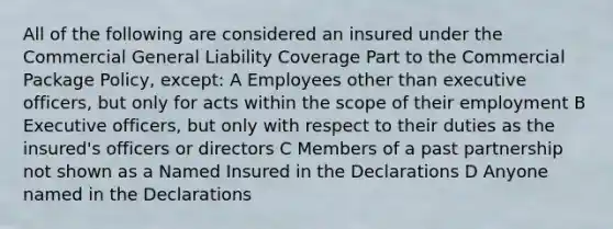 All of the following are considered an insured under the Commercial General Liability Coverage Part to the Commercial Package Policy, except: A Employees other than executive officers, but only for acts within the scope of their employment B Executive officers, but only with respect to their duties as the insured's officers or directors C Members of a past partnership not shown as a Named Insured in the Declarations D Anyone named in the Declarations