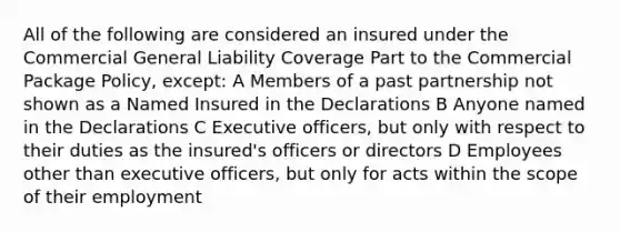 All of the following are considered an insured under the Commercial General Liability Coverage Part to the Commercial Package Policy, except: A Members of a past partnership not shown as a Named Insured in the Declarations B Anyone named in the Declarations C Executive officers, but only with respect to their duties as the insured's officers or directors D Employees other than executive officers, but only for acts within the scope of their employment