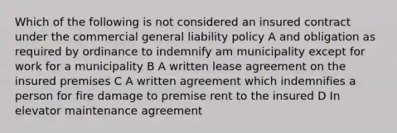 Which of the following is not considered an insured contract under the commercial general liability policy A and obligation as required by ordinance to indemnify am municipality except for work for a municipality B A written lease agreement on the insured premises C A written agreement which indemnifies a person for fire damage to premise rent to the insured D In elevator maintenance agreement