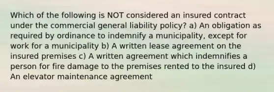 Which of the following is NOT considered an insured contract under the commercial general liability policy? a) An obligation as required by ordinance to indemnify a municipality, except for work for a municipality b) A written lease agreement on the insured premises c) A written agreement which indemnifies a person for fire damage to the premises rented to the insured d) An elevator maintenance agreement