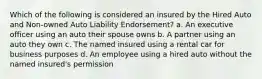 Which of the following is considered an insured by the Hired Auto and Non-owned Auto Liability Endorsement? a. An executive officer using an auto their spouse owns b. A partner using an auto they own c. The named insured using a rental car for business purposes d. An employee using a hired auto without the named insured's permission