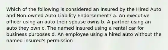 Which of the following is considered an insured by the Hired Auto and Non-owned Auto Liability Endorsement? a. An executive officer using an auto their spouse owns b. A partner using an auto they own c. The named insured using a rental car for business purposes d. An employee using a hired auto without the named insured's permission