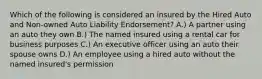 Which of the following is considered an insured by the Hired Auto and Non-owned Auto Liability Endorsement? A.) A partner using an auto they own B.) The named insured using a rental car for business purposes C.) An executive officer using an auto their spouse owns D.) An employee using a hired auto without the named insured's permission