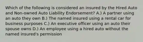 Which of the following is considered an insured by the Hired Auto and Non-owned Auto Liability Endorsement? A.) A partner using an auto they own B.) The named insured using a rental car for business purposes C.) An executive officer using an auto their spouse owns D.) An employee using a hired auto without the named insured's permission