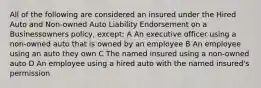 All of the following are considered an insured under the Hired Auto and Non-owned Auto Liability Endorsement on a Businessowners policy, except: A An executive officer using a non-owned auto that is owned by an employee B An employee using an auto they own C The named insured using a non-owned auto D An employee using a hired auto with the named insured's permission