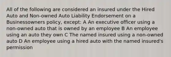 All of the following are considered an insured under the Hired Auto and Non-owned Auto Liability Endorsement on a Businessowners policy, except: A An executive officer using a non-owned auto that is owned by an employee B An employee using an auto they own C The named insured using a non-owned auto D An employee using a hired auto with the named insured's permission